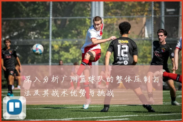 深入分析广州篮球队的整体压制打法及其战术优势与挑战