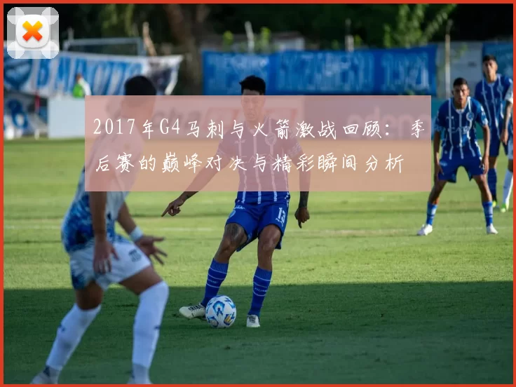 2017年G4马刺与火箭激战回顾：季后赛的巅峰对决与精彩瞬间分析