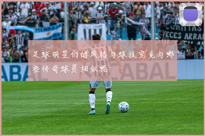 足球明星们的风格与球技究竟与哪些传奇球员相似呢