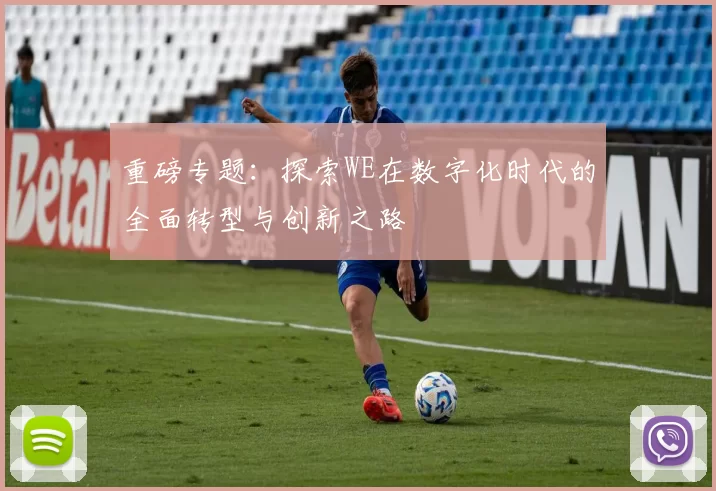 重磅专题：探索WE在数字化时代的全面转型与创新之路