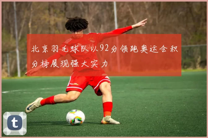 北京羽毛球队以92分领跑奥运会积分榜展现强大实力