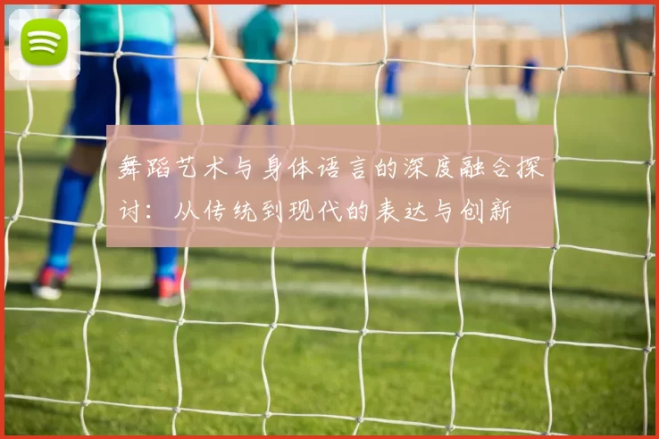 舞蹈艺术与身体语言的深度融合探讨：从传统到现代的表达与创新