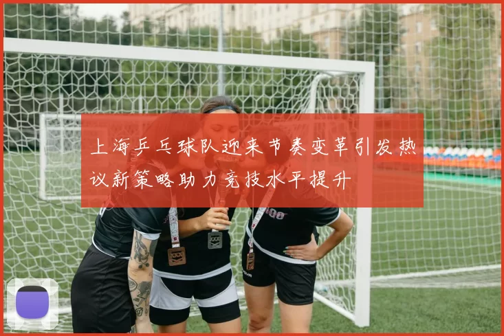 上海乒乓球队迎来节奏变革引发热议新策略助力竞技水平提升