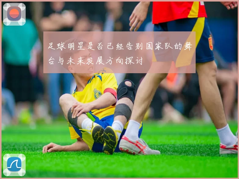 足球明星是否已经告别国家队的舞台与未来发展方向探讨