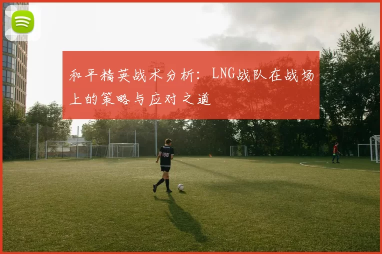 和平精英战术分析：LNG战队在战场上的策略与应对之道