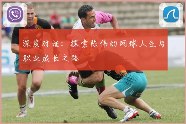 深度对话：探索陈伟的网球人生与职业成长之路