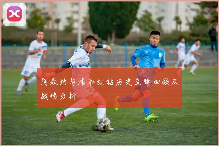 阿森纳与浦和红钻历史交锋回顾及战绩分析