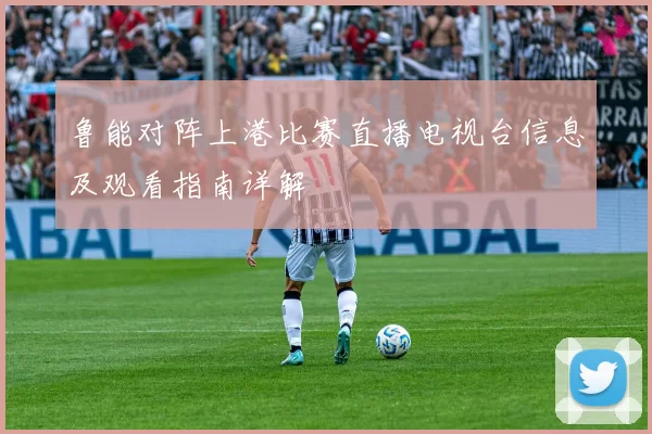 鲁能对阵上港比赛直播电视台信息及观看指南详解