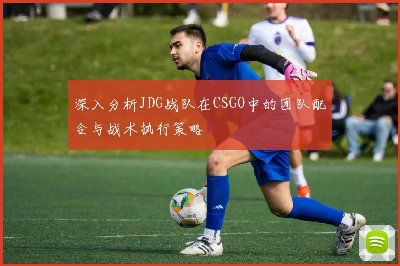 深入分析JDG战队在CSGO中的团队配合与战术执行策略