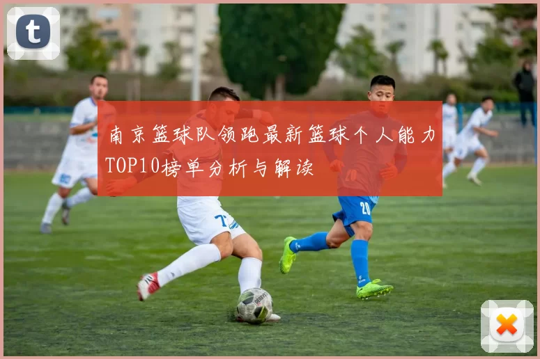 南京篮球队领跑最新篮球个人能力TOP10榜单分析与解读
