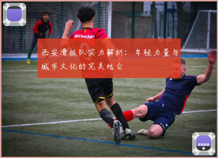 西安滑板队实力解析：年轻力量与城市文化的完美结合