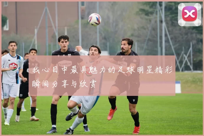 我心目中最具魅力的足球明星精彩瞬间分享与欣赏