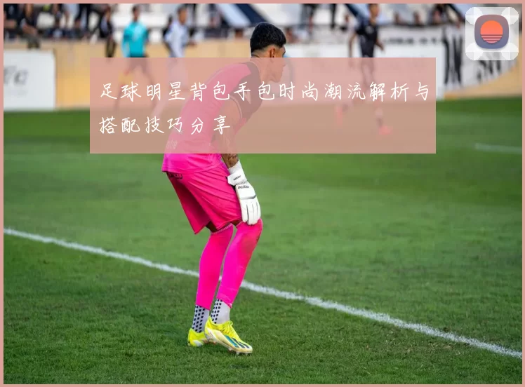 足球明星背包手包时尚潮流解析与搭配技巧分享