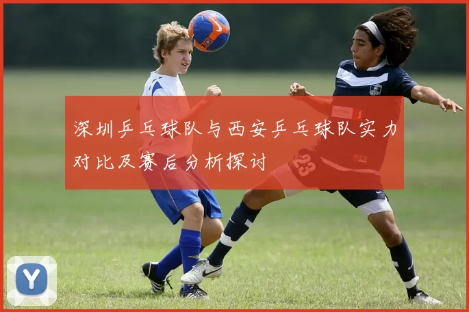 深圳乒乓球队与西安乒乓球队实力对比及赛后分析探讨