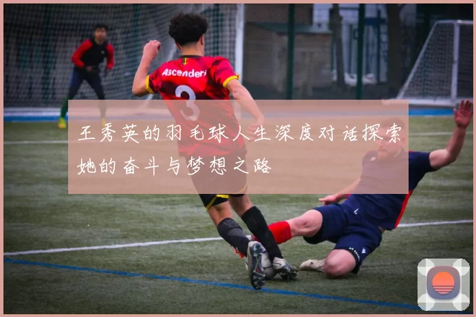 王秀英的羽毛球人生深度对话探索她的奋斗与梦想之路