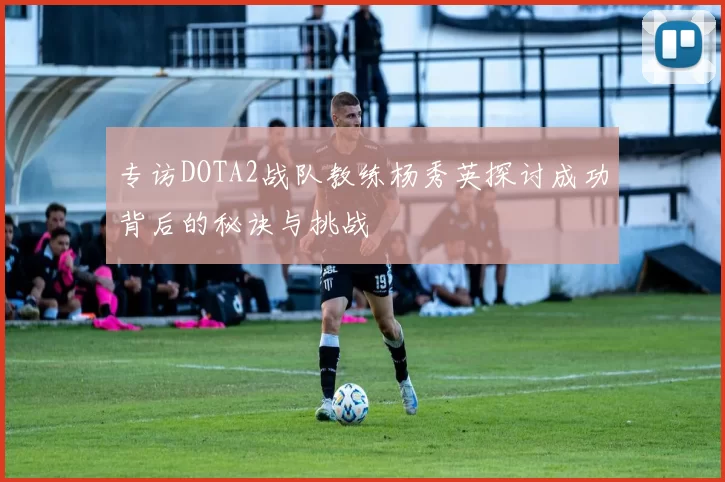 专访DOTA2战队教练杨秀英探讨成功背后的秘诀与挑战