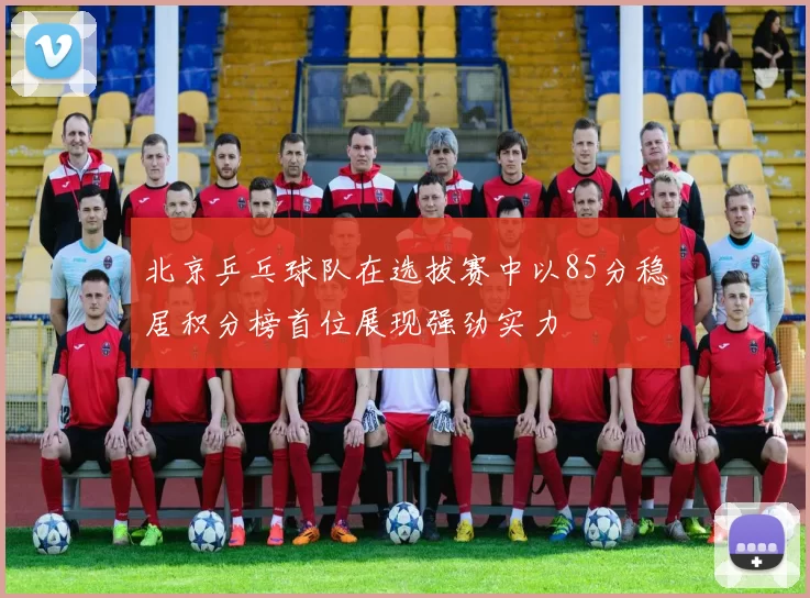 北京乒乓球队在选拔赛中以85分稳居积分榜首位展现强劲实力