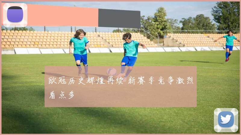 欧冠历史辉煌再续 新赛季竞争激烈看点多
