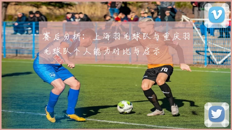 赛后分析：上海羽毛球队与重庆羽毛球队个人能力对比与启示