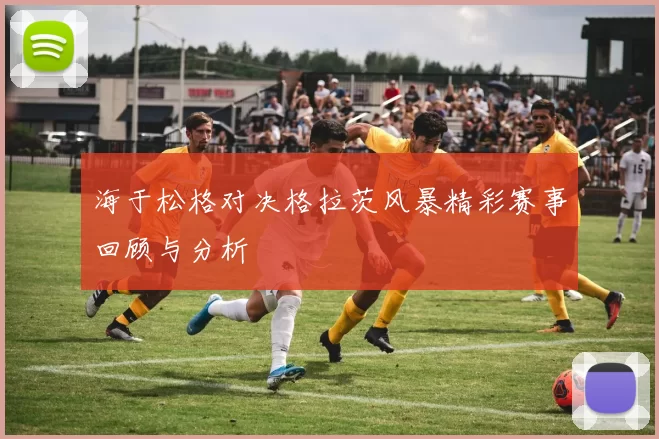 海于松格对决格拉茨风暴精彩赛事回顾与分析