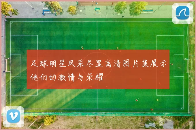 足球明星风采尽显高清图片集展示他们的激情与荣耀