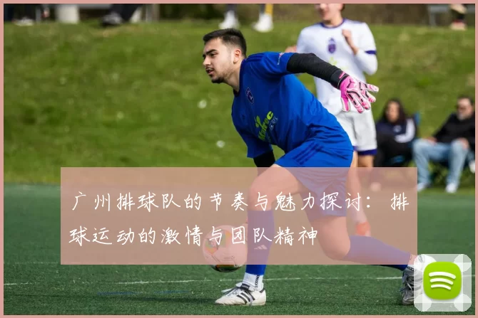 广州排球队的节奏与魅力探讨：排球运动的激情与团队精神