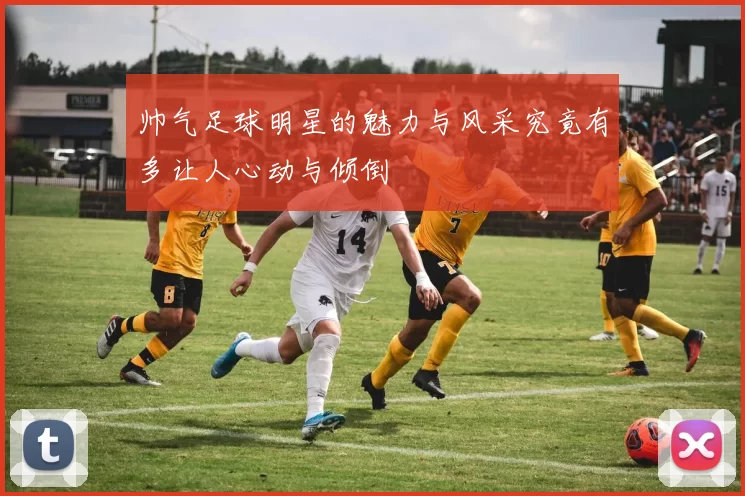 帅气足球明星的魅力与风采究竟有多让人心动与倾倒