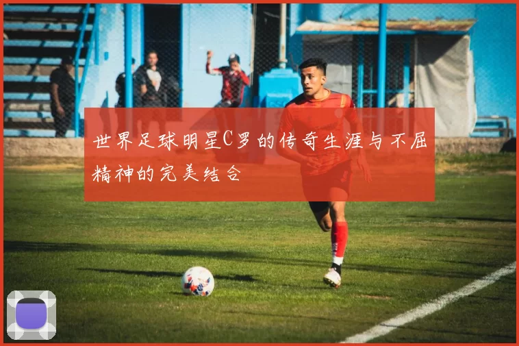 世界足球明星C罗的传奇生涯与不屈精神的完美结合