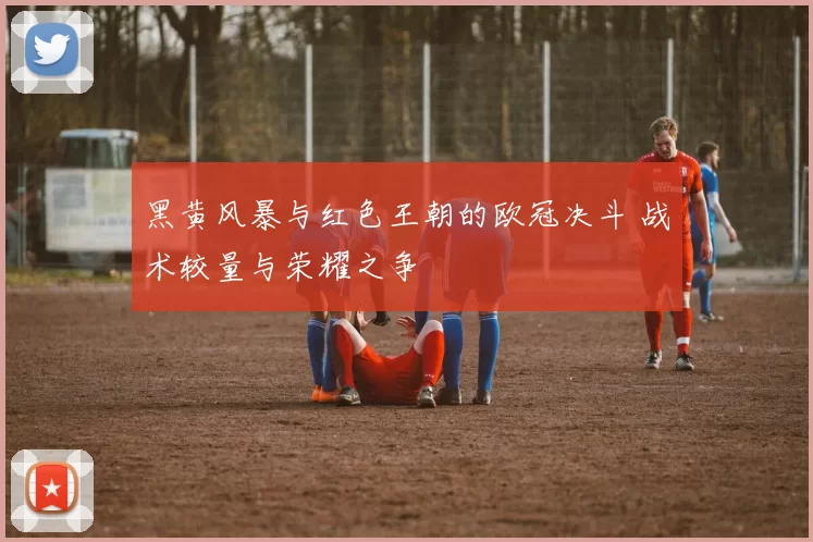 黑黄风暴与红色王朝的欧冠决斗 战术较量与荣耀之争