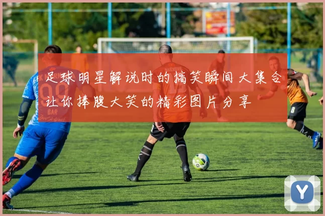 足球明星解说时的搞笑瞬间大集合让你捧腹大笑的精彩图片分享