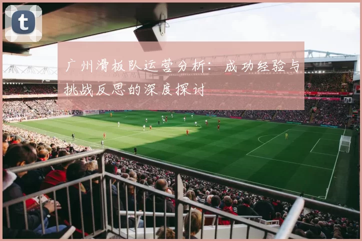 广州滑板队运营分析：成功经验与挑战反思的深度探讨
