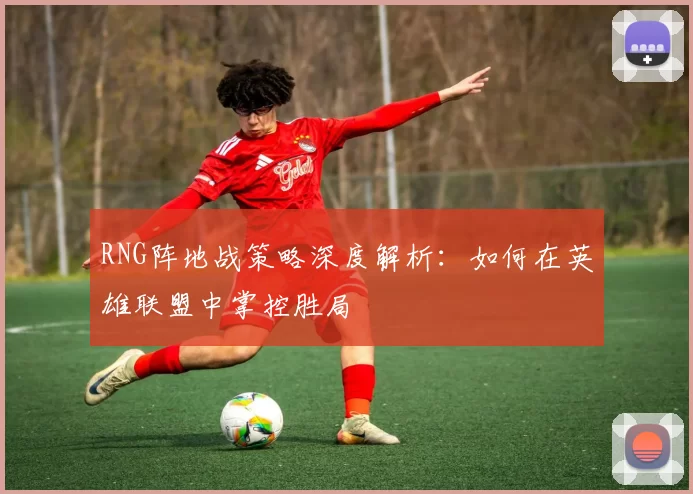 RNG阵地战策略深度解析：如何在英雄联盟中掌控胜局