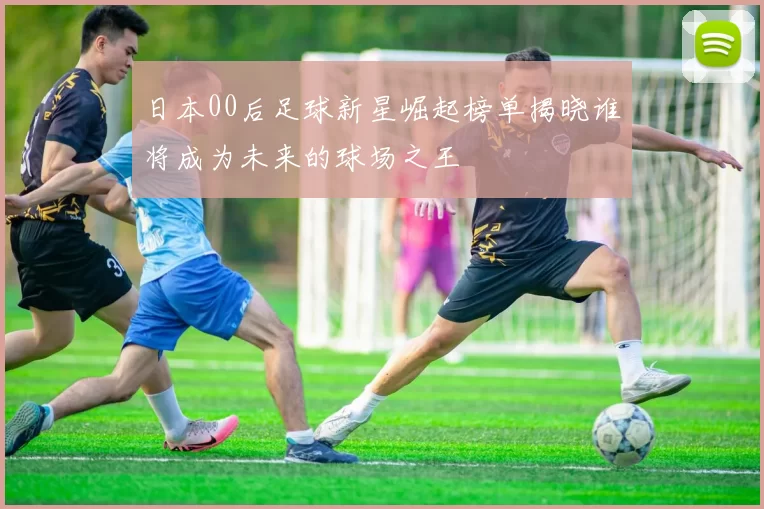 日本00后足球新星崛起榜单揭晓谁将成为未来的球场之王