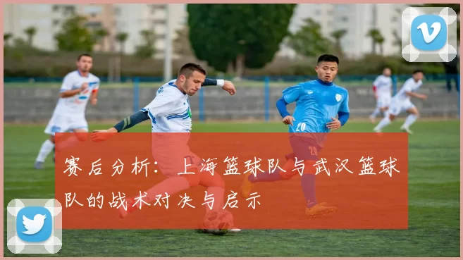 赛后分析：上海篮球队与武汉篮球队的战术对决与启示