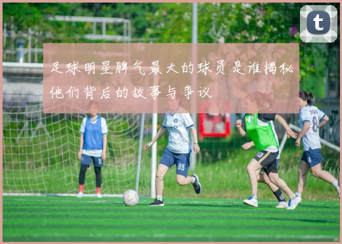 足球明星脾气最大的球员是谁揭秘他们背后的故事与争议