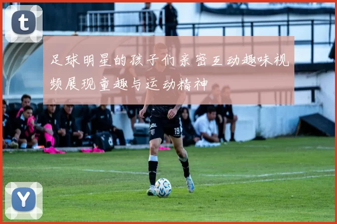 足球明星的孩子们亲密互动趣味视频展现童趣与运动精神
