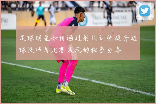 足球明星如何通过射门训练提升进球技巧与比赛表现的秘密分享
