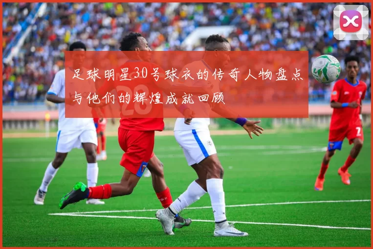 足球明星30号球衣的传奇人物盘点与他们的辉煌成就回顾