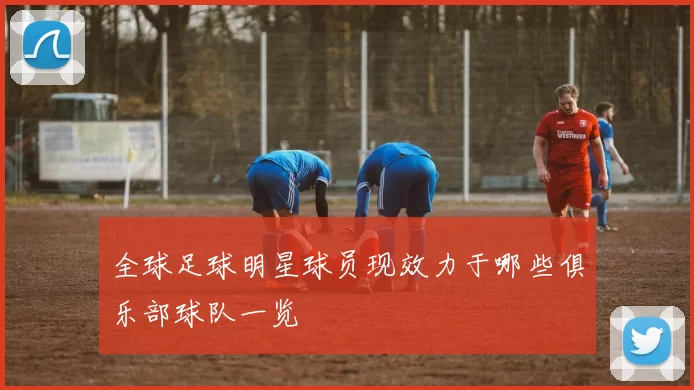 全球足球明星球员现效力于哪些俱乐部球队一览