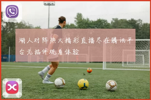 湖人对阵热火精彩直播尽在腾讯平台无插件观看体验