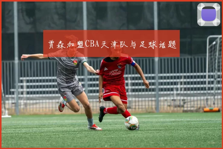 贾森加盟CBA天津队与足球话题