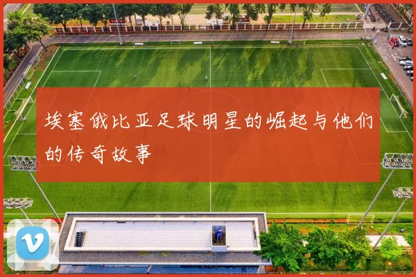 埃塞俄比亚足球明星的崛起与他们的传奇故事