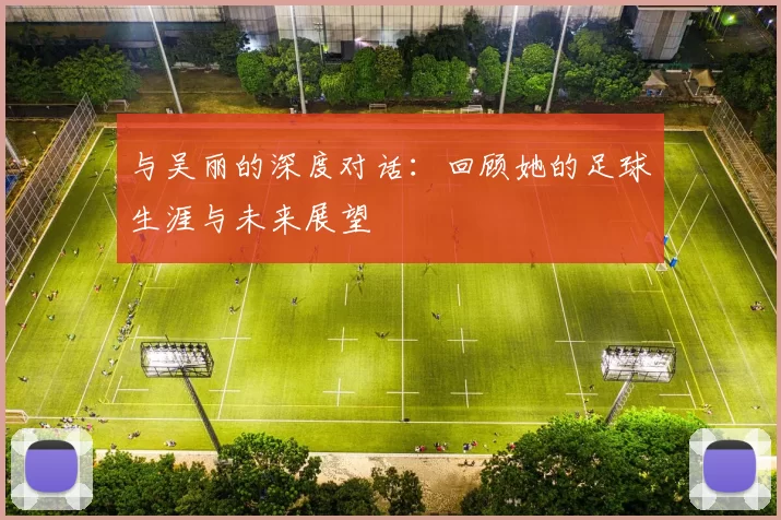 与吴丽的深度对话：回顾她的足球生涯与未来展望