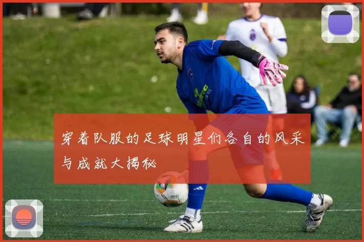 穿着队服的足球明星们各自的风采与成就大揭秘