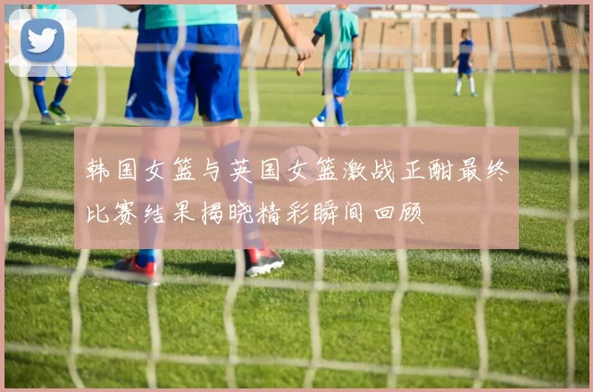 韩国女篮与英国女篮激战正酣最终比赛结果揭晓精彩瞬间回顾
