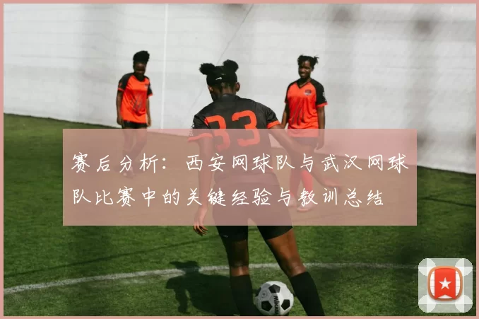 赛后分析：西安网球队与武汉网球队比赛中的关键经验与教训总结