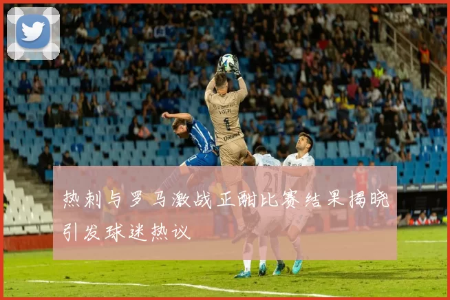 热刺与罗马激战正酣比赛结果揭晓引发球迷热议