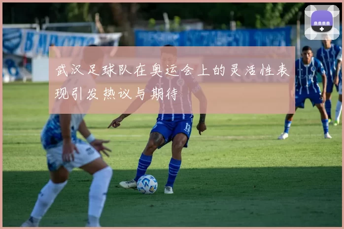 武汉足球队在奥运会上的灵活性表现引发热议与期待
