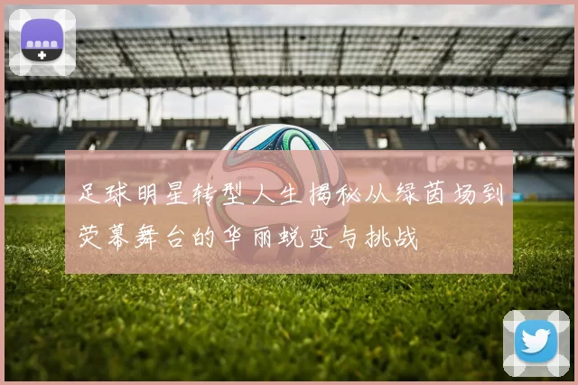 足球明星转型人生揭秘从绿茵场到荧幕舞台的华丽蜕变与挑战