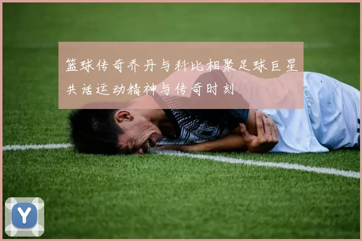 篮球传奇乔丹与科比相聚足球巨星共话运动精神与传奇时刻